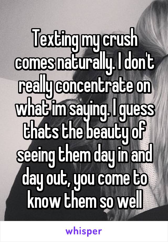 Texting my crush comes naturally. I don't really concentrate on what im saying. I guess thats the beauty of seeing them day in and day out, you come to know them so well