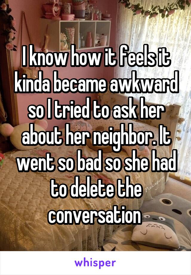 I know how it feels it kinda became awkward so I tried to ask her about her neighbor. It went so bad so she had to delete the conversation 