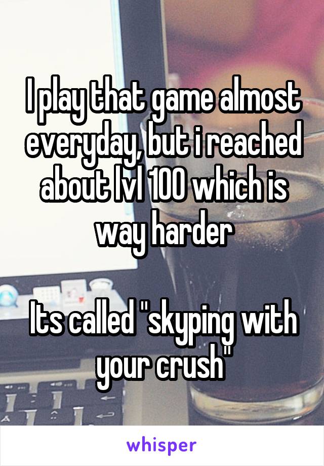 I play that game almost everyday, but i reached about lvl 100 which is way harder

Its called "skyping with your crush"