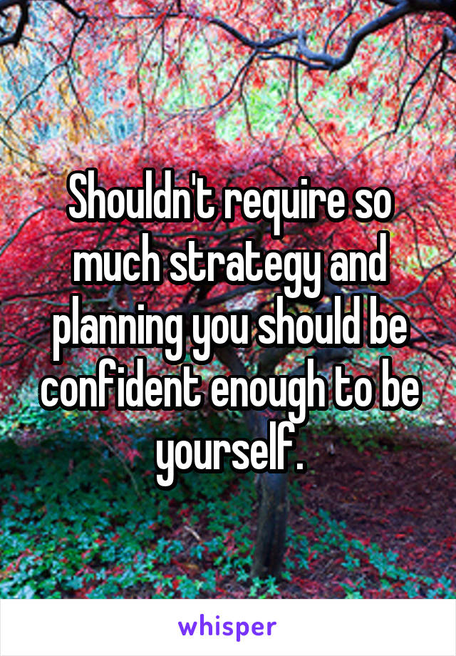 Shouldn't require so much strategy and planning you should be confident enough to be yourself.