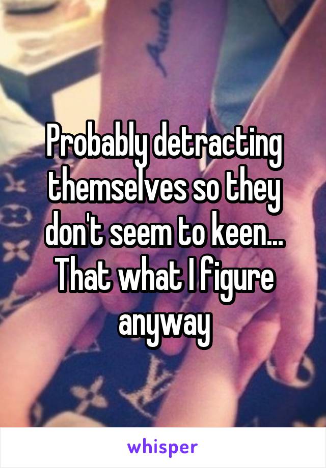 Probably detracting themselves so they don't seem to keen... That what I figure anyway