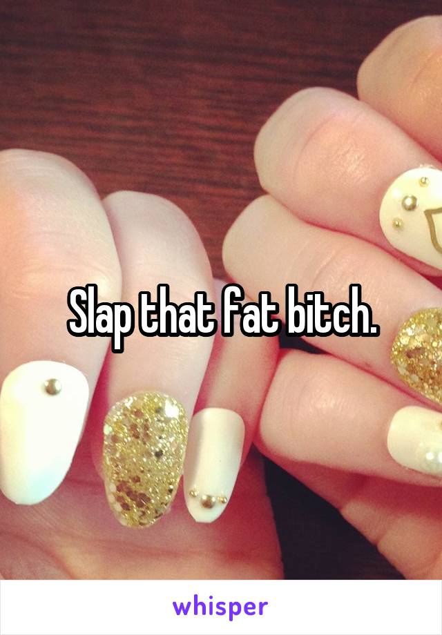 Slap that fat bitch.