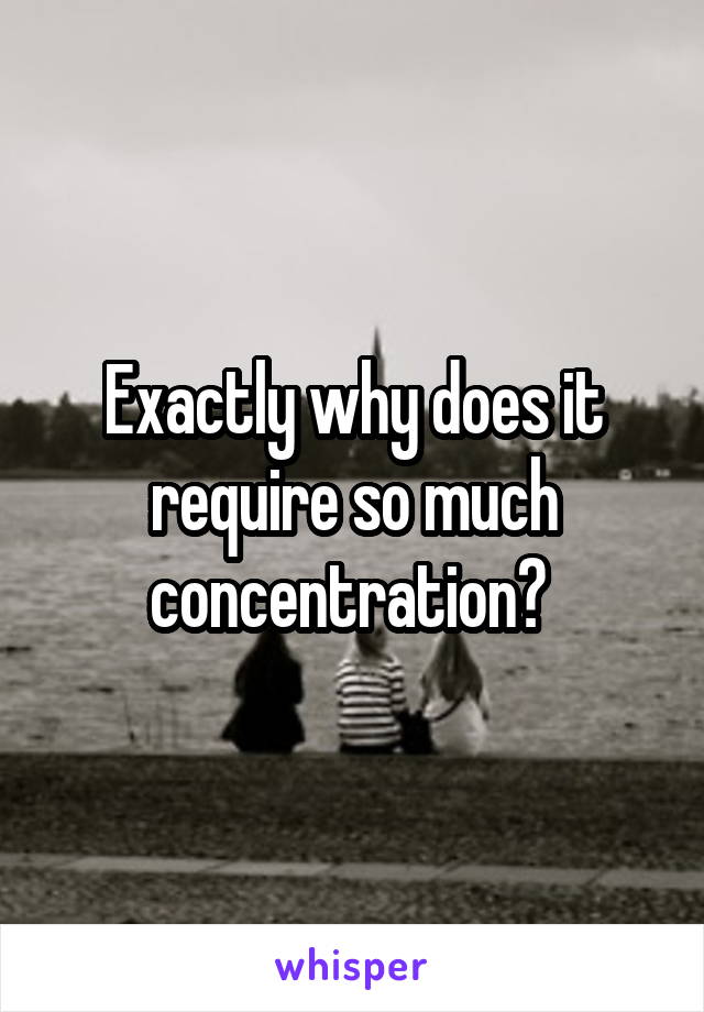 Exactly why does it require so much concentration? 