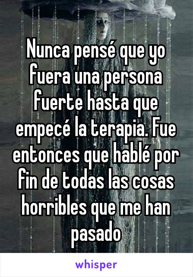 Nunca pensé que yo fuera una persona fuerte hasta que empecé la terapia. Fue entonces que hablé por fin de todas las cosas horribles que me han pasado