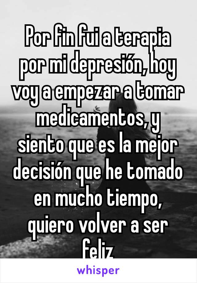 Por fin fui a terapia por mi depresión, hoy voy a empezar a tomar medicamentos, y siento que es la mejor decisión que he tomado en mucho tiempo, quiero volver a ser feliz