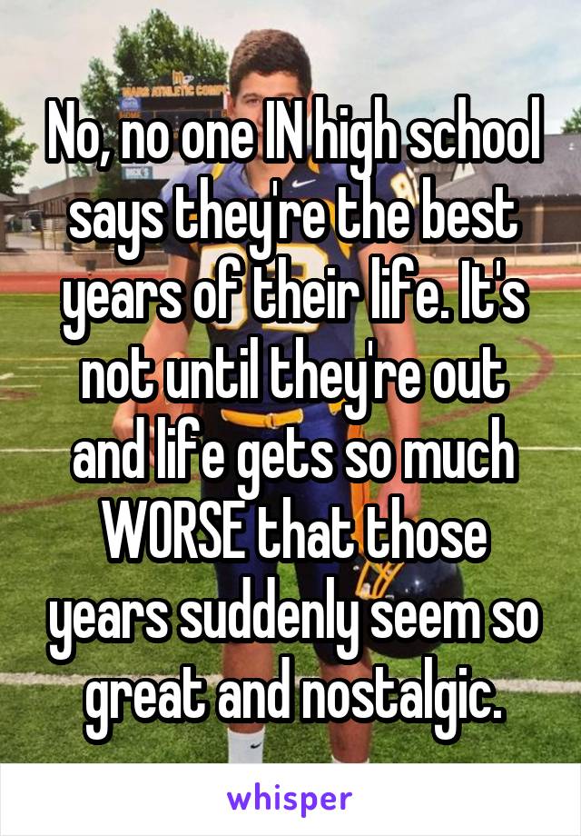 No, no one IN high school says they're the best years of their life. It's not until they're out and life gets so much WORSE that those years suddenly seem so great and nostalgic.