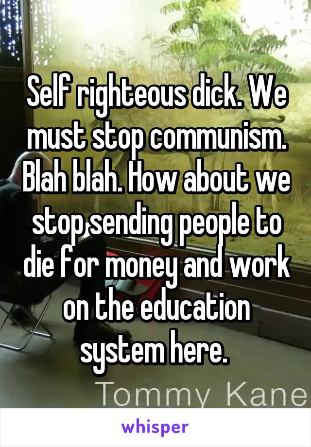 Self righteous dick. We must stop communism. Blah blah. How about we stop sending people to die for money and work on the education system here. 