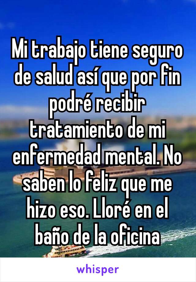 Mi trabajo tiene seguro de salud así que por fin podré recibir tratamiento de mi enfermedad mental. No saben lo feliz que me hizo eso. Lloré en el baño de la oficina