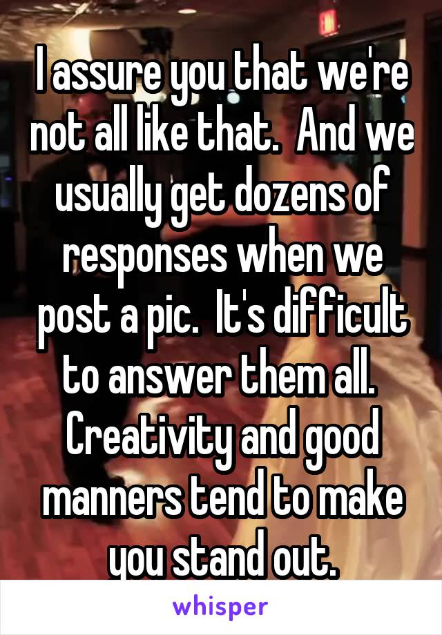I assure you that we're not all like that.  And we usually get dozens of responses when we post a pic.  It's difficult to answer them all.  Creativity and good manners tend to make you stand out.