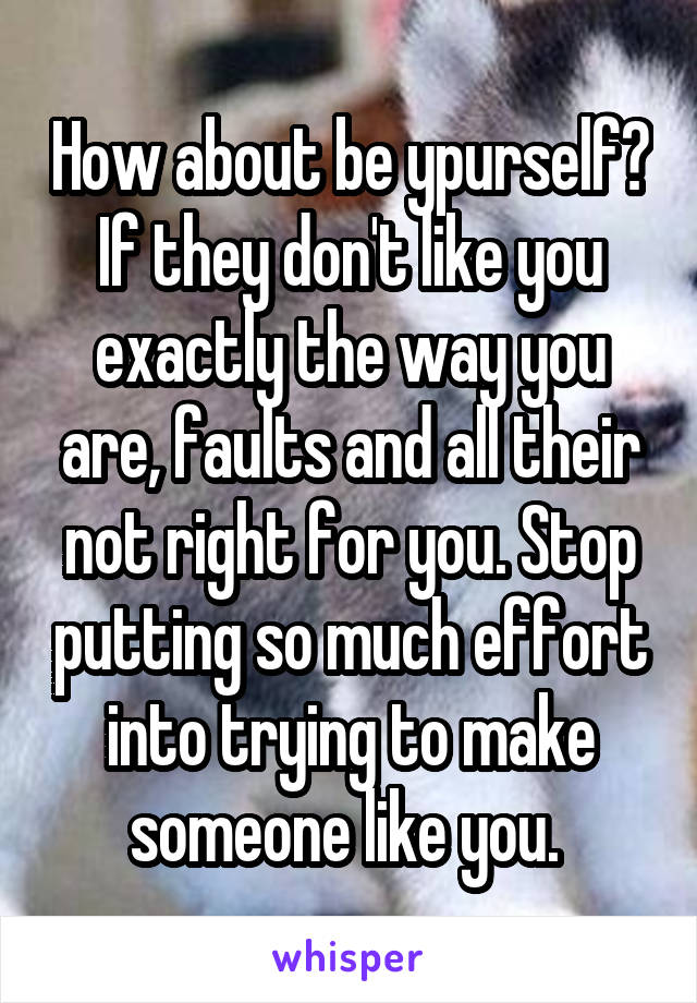 How about be ypurself? If they don't like you exactly the way you are, faults and all their not right for you. Stop putting so much effort into trying to make someone like you. 