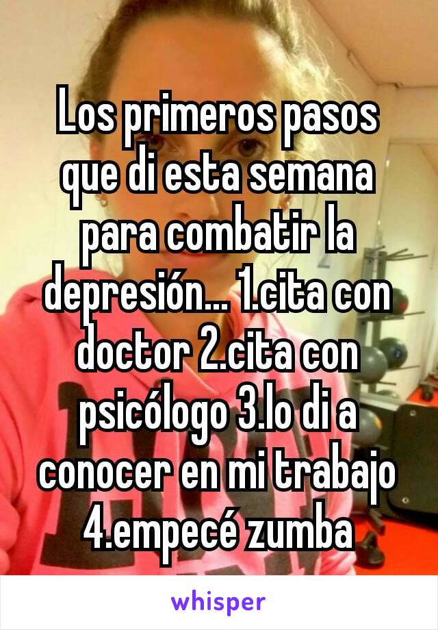 Los primeros pasos que di esta semana para combatir la depresión... 1.cita con doctor 2.cita con psicólogo 3.lo di a conocer en mi trabajo 4.empecé zumba