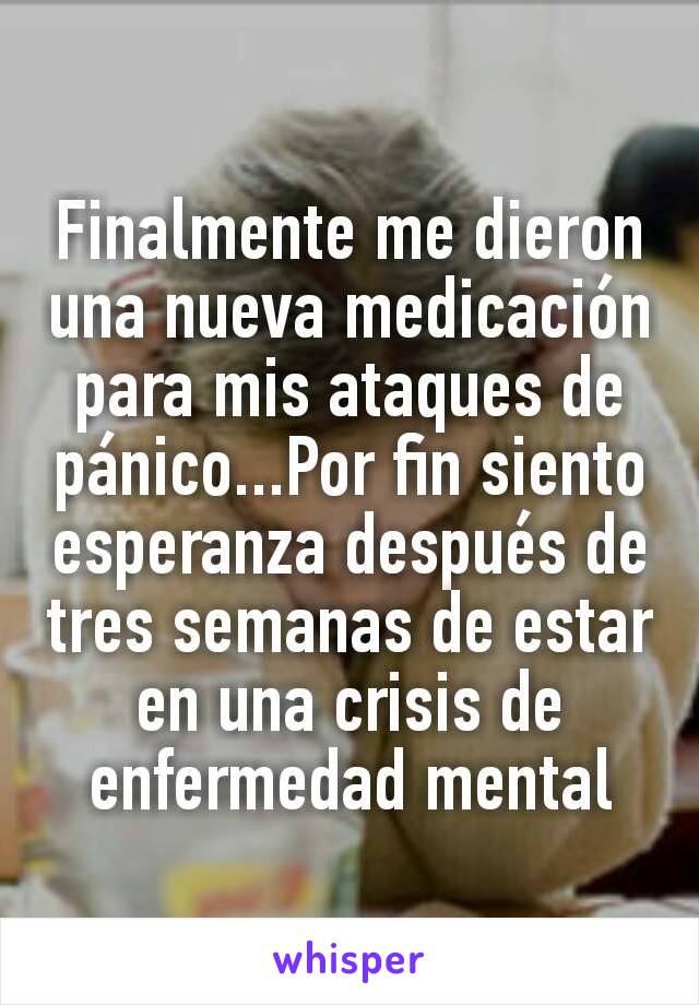 Finalmente me dieron una nueva medicación para mis ataques de pánico...Por fin siento esperanza después de tres semanas de estar en una crisis de enfermedad mental