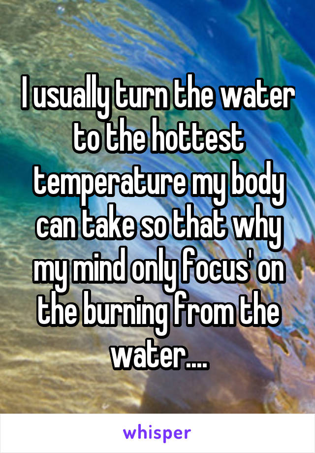 I usually turn the water to the hottest temperature my body can take so that why my mind only focus' on the burning from the water....