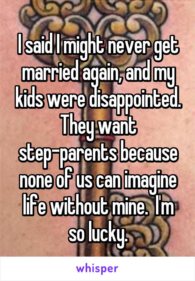 I said I might never get married again, and my kids were disappointed. They want step-parents because none of us can imagine life without mine.  I'm so lucky.