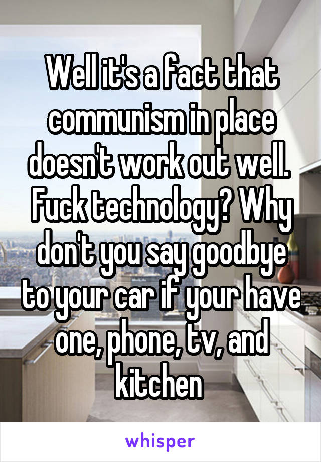 Well it's a fact that communism in place doesn't work out well. 
Fuck technology? Why don't you say goodbye to your car if your have one, phone, tv, and kitchen 