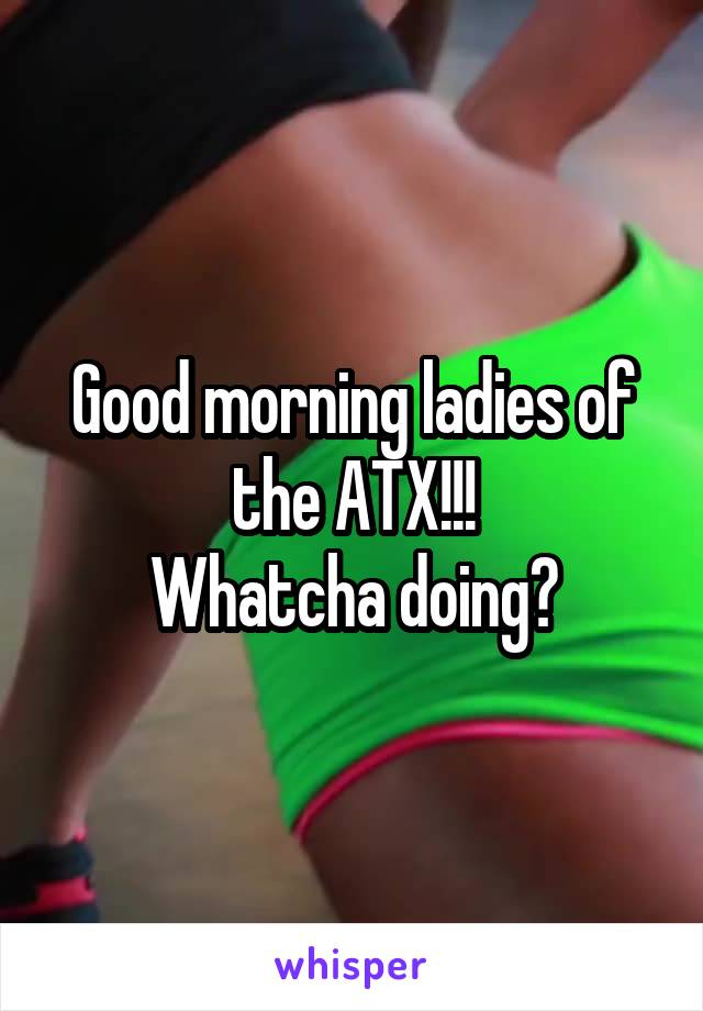 Good morning ladies of the ATX!!!
Whatcha doing?