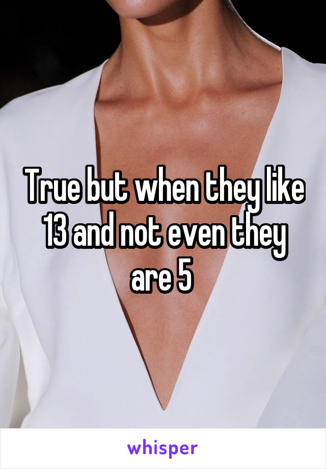 True but when they like 13 and not even they are 5 