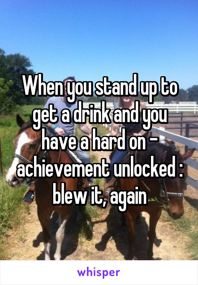 When you stand up to get a drink and you have a hard on - achievement unlocked : blew it, again