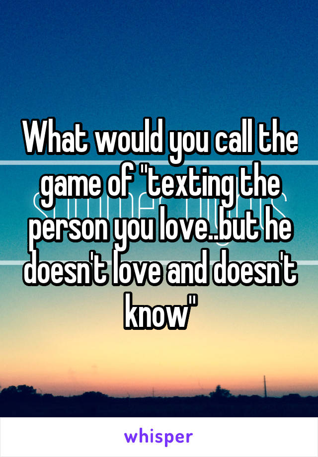 What would you call the game of "texting the person you love..but he doesn't love and doesn't know"