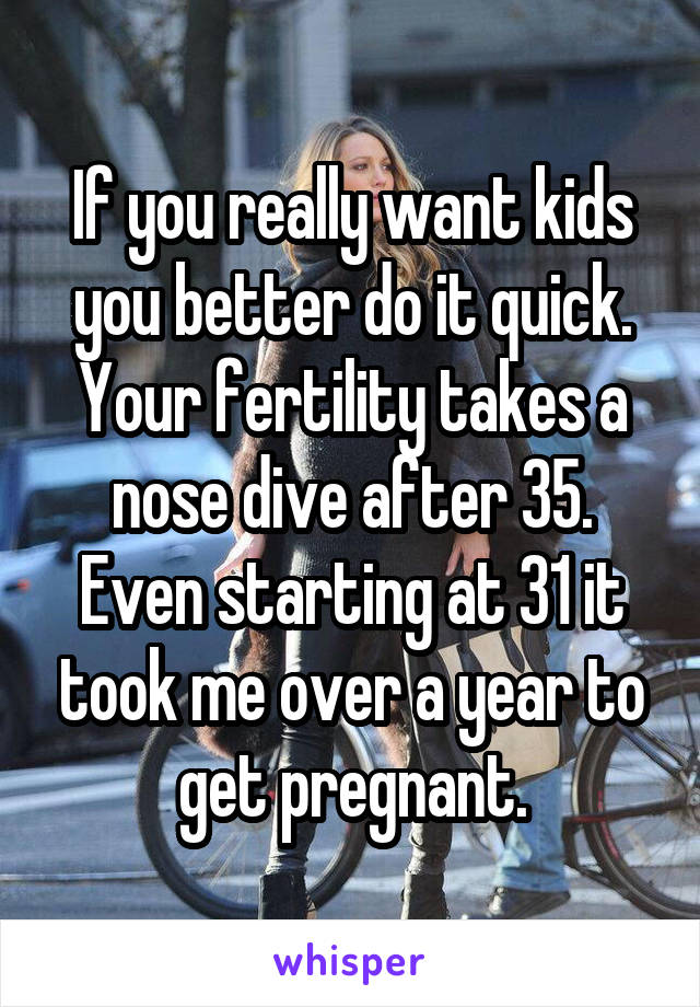 If you really want kids you better do it quick. Your fertility takes a nose dive after 35. Even starting at 31 it took me over a year to get pregnant.