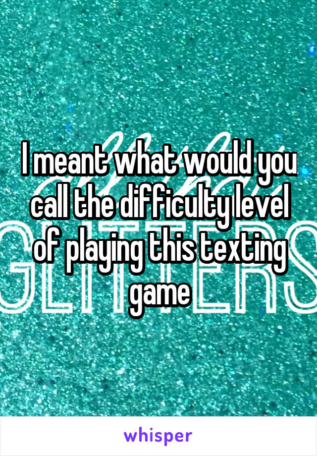 I meant what would you call the difficulty level of playing this texting game