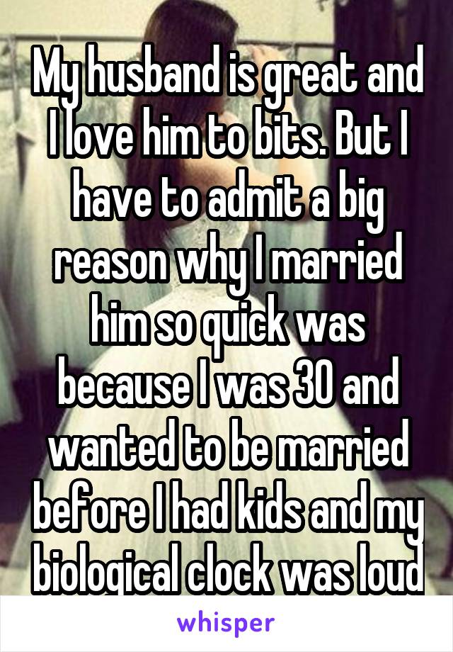 My husband is great and I love him to bits. But I have to admit a big reason why I married him so quick was because I was 30 and wanted to be married before I had kids and my biological clock was loud