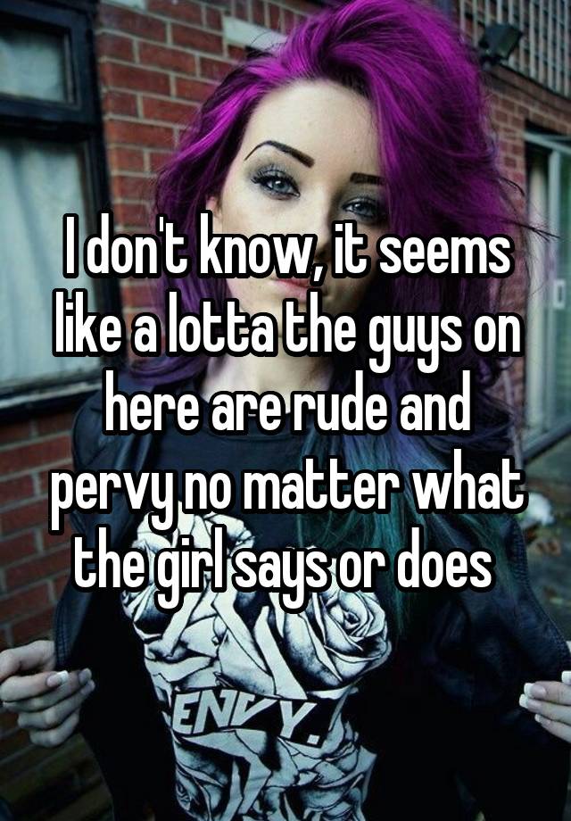 I Dont Know It Seems Like A Lotta The Guys On Here Are Rude And Pervy No Matter What The Girl 0789