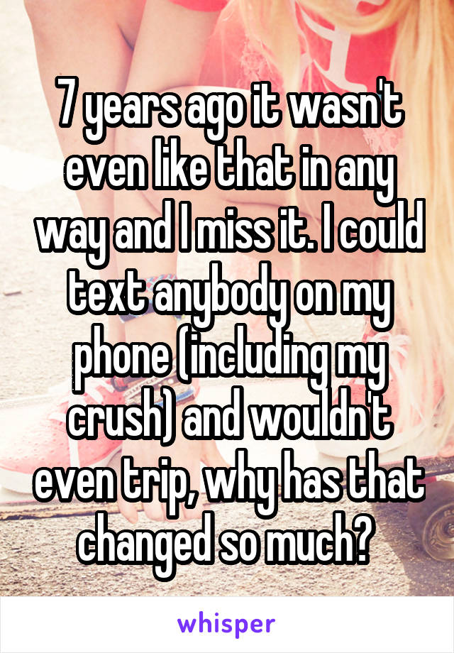 7 years ago it wasn't even like that in any way and I miss it. I could text anybody on my phone (including my crush) and wouldn't even trip, why has that changed so much? 