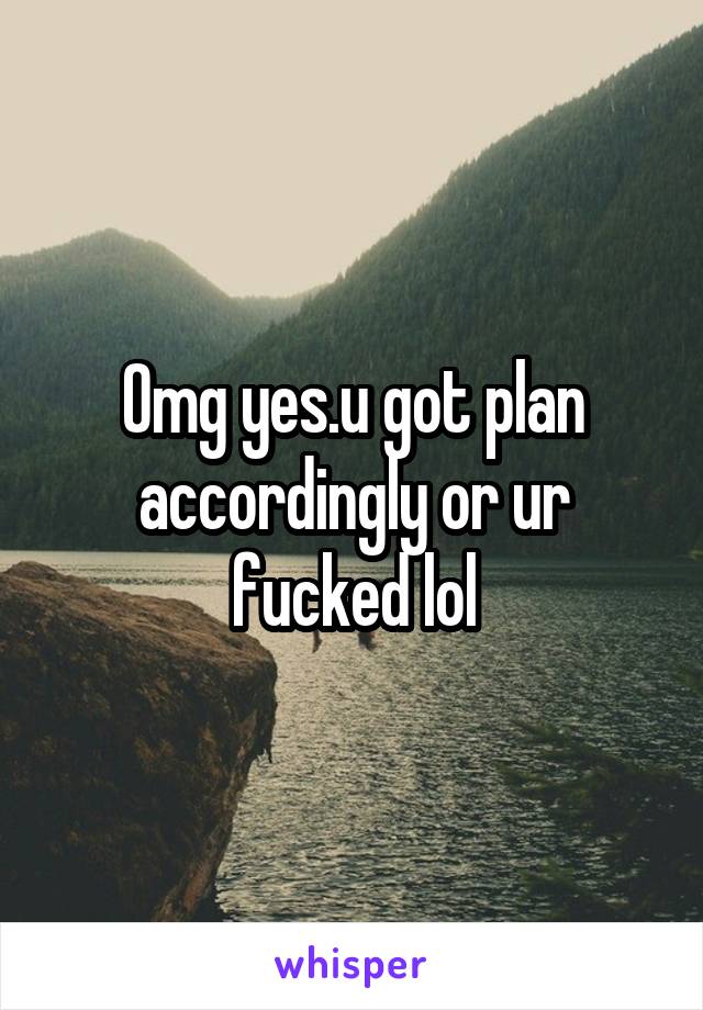 Omg yes.u got plan accordingly or ur fucked lol