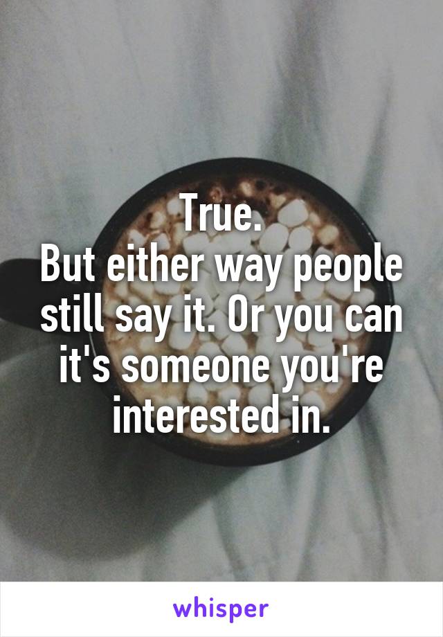 True.
But either way people still say it. Or you can it's someone you're interested in.