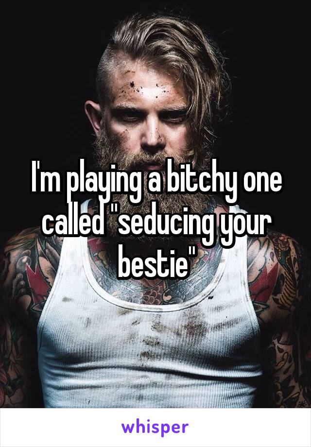 I'm playing a bitchy one called "seducing your bestie"