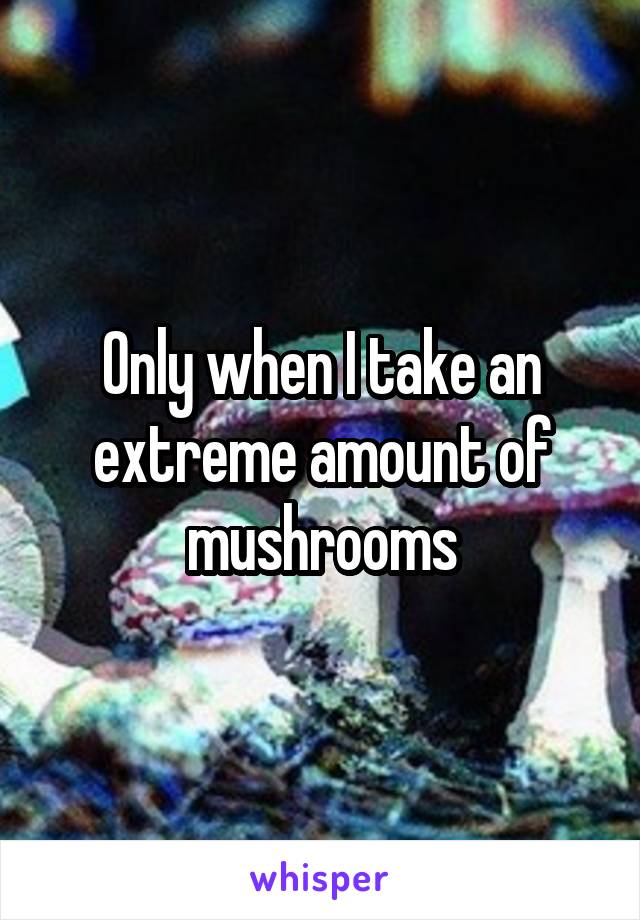Only when I take an extreme amount of mushrooms