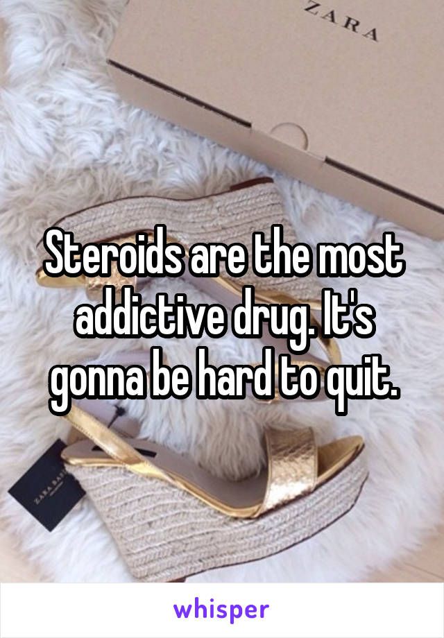 Steroids are the most addictive drug. It's gonna be hard to quit.