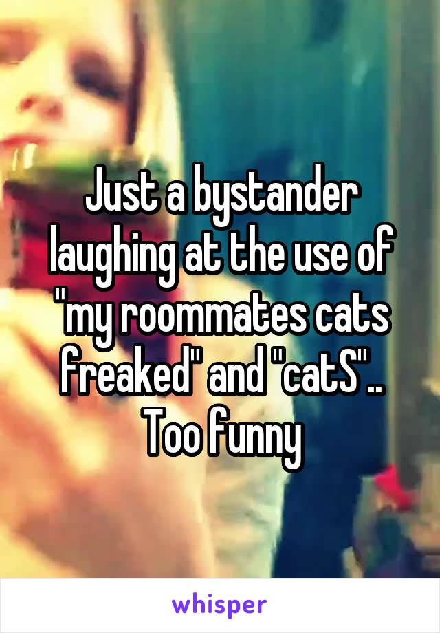 Just a bystander laughing at the use of "my roommates cats freaked" and "catS"..
Too funny