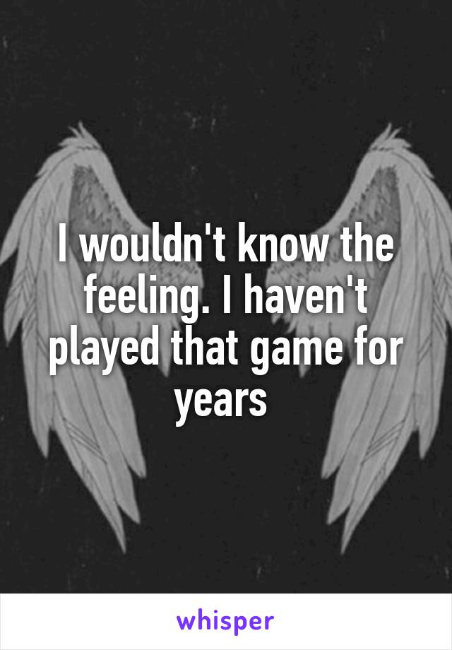 I wouldn't know the feeling. I haven't played that game for years 