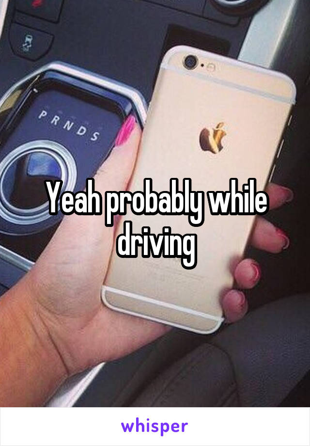 Yeah probably while driving