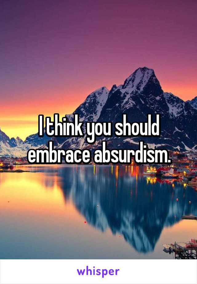 I think you should embrace absurdism.