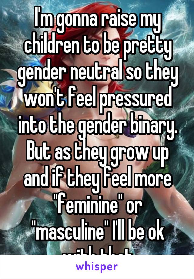 I'm gonna raise my children to be pretty gender neutral so they won't feel pressured into the gender binary. But as they grow up and if they feel more "feminine" or "masculine" I'll be ok with that