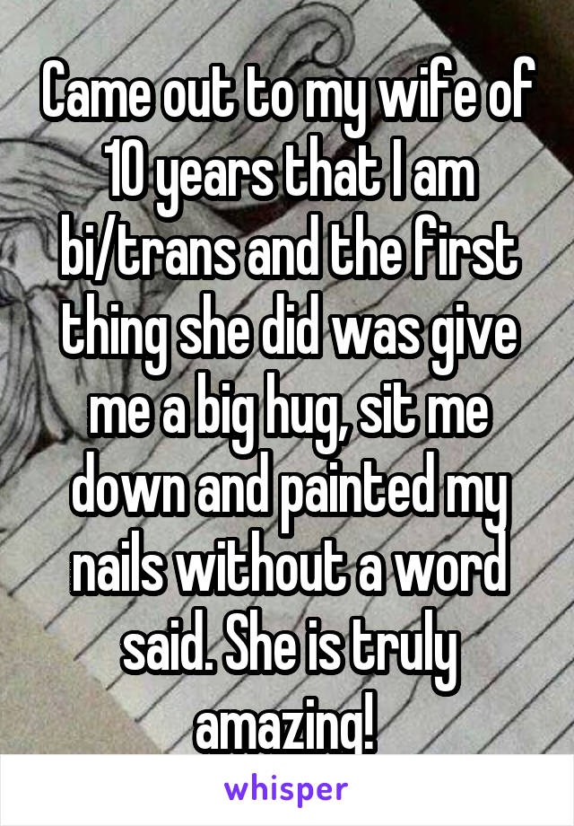 Came out to my wife of 10 years that I am bi/trans and the first thing she did was give me a big hug, sit me down and painted my nails without a word said. She is truly amazing! 