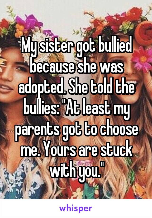 My sister got bullied because she was adopted. She told the bullies: "At least my parents got to choose me. Yours are stuck with you."