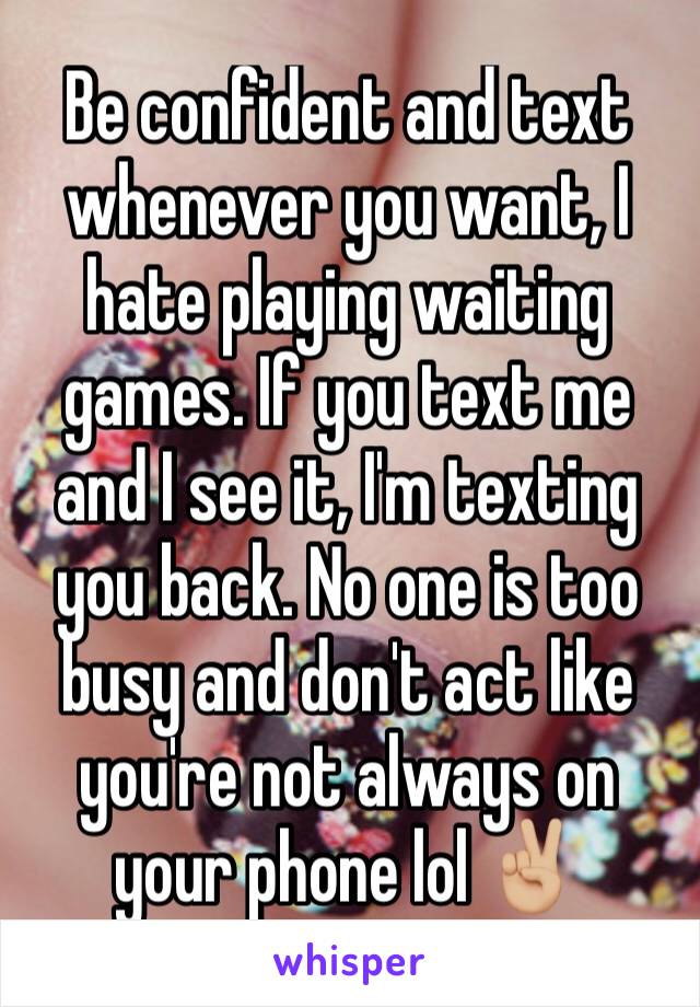 Be confident and text whenever you want, I hate playing waiting games. If you text me and I see it, I'm texting you back. No one is too busy and don't act like you're not always on your phone lol ✌🏼