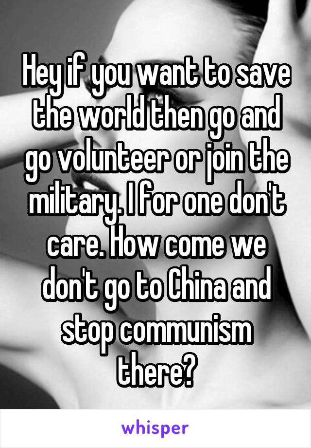 Hey if you want to save the world then go and go volunteer or join the military. I for one don't care. How come we don't go to China and stop communism there?