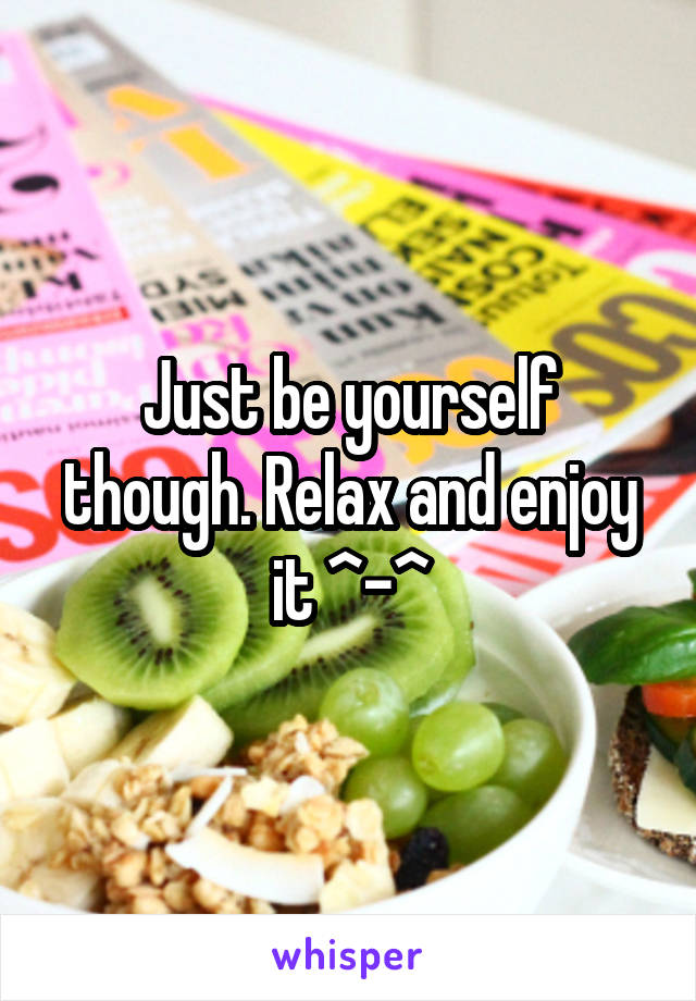 Just be yourself though. Relax and enjoy it ^-^