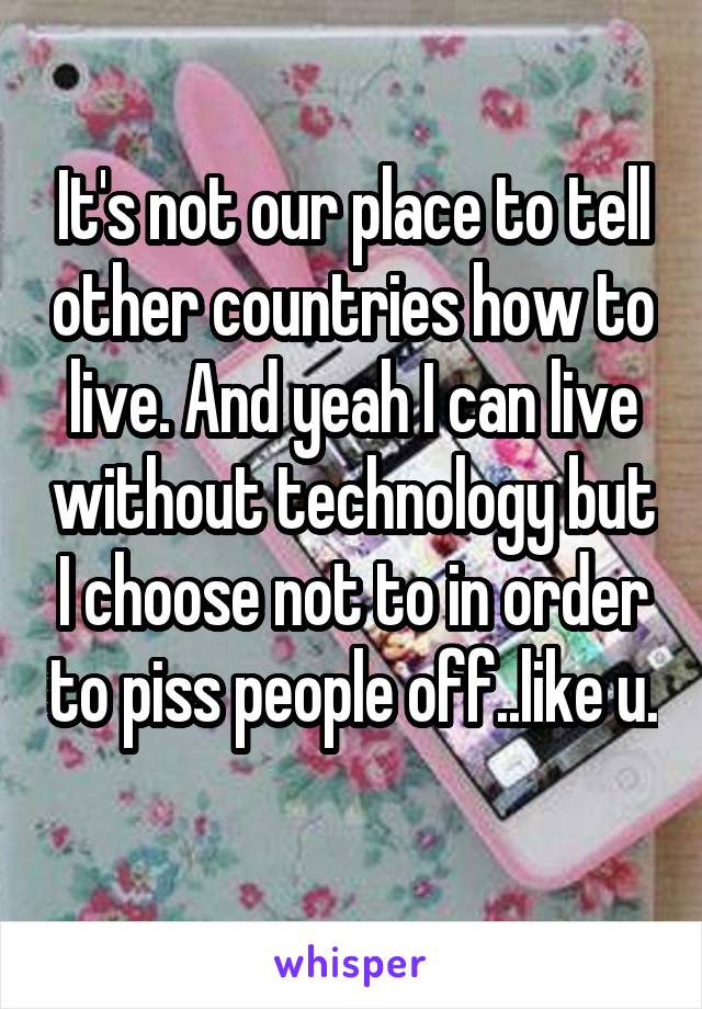 It's not our place to tell other countries how to live. And yeah I can live without technology but I choose not to in order to piss people off..like u. 