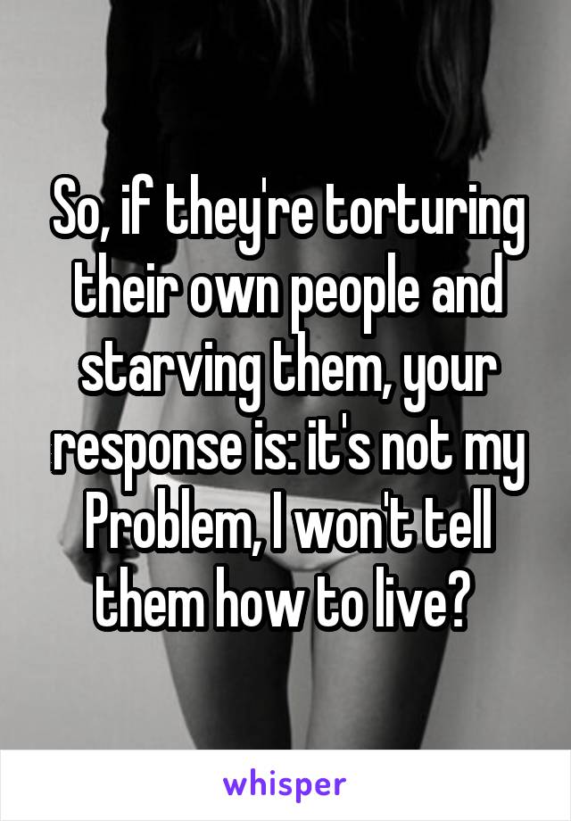 So, if they're torturing their own people and starving them, your response is: it's not my
Problem, I won't tell them how to live? 