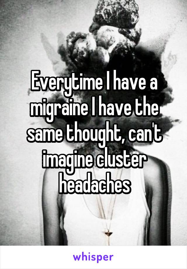 Everytime I have a migraine I have the same thought, can't imagine cluster headaches