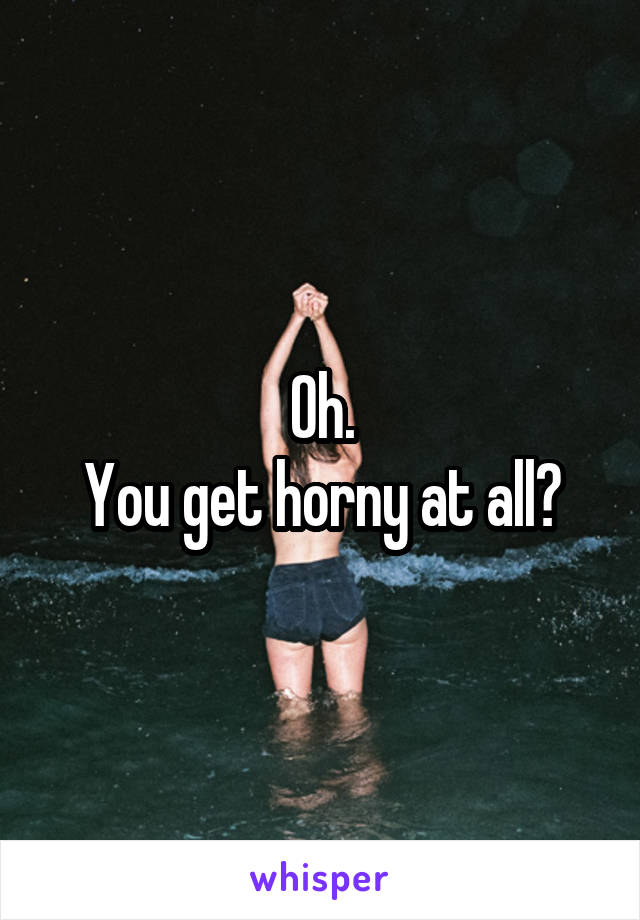 Oh.
You get horny at all?