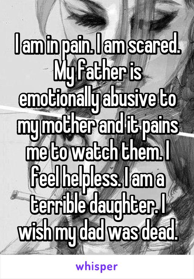 I am in pain. I am scared. My father is emotionally abusive to my mother and it pains me to watch them. I feel helpless. I am a terrible daughter. I wish my dad was dead.