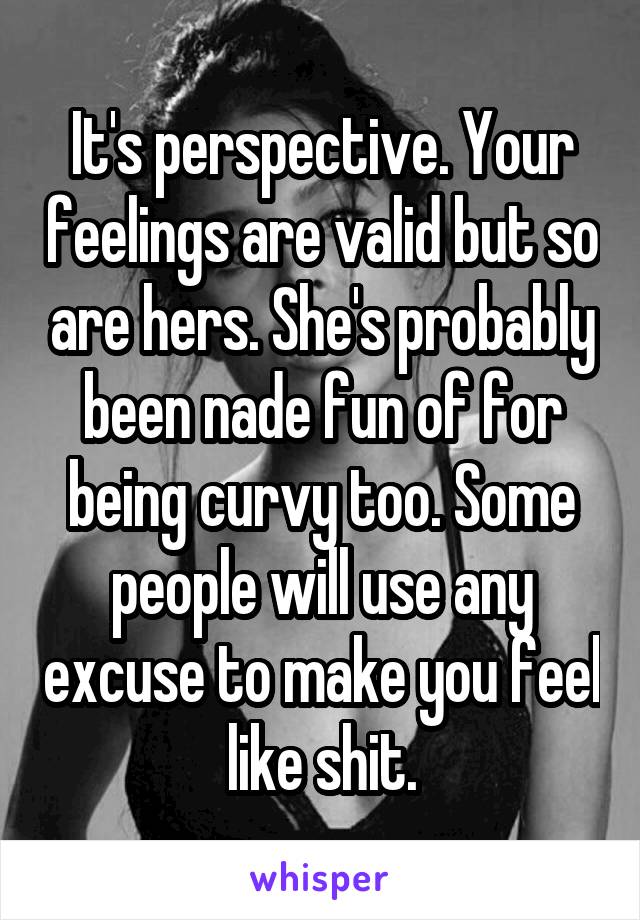 It's perspective. Your feelings are valid but so are hers. She's probably been nade fun of for being curvy too. Some people will use any excuse to make you feel like shit.