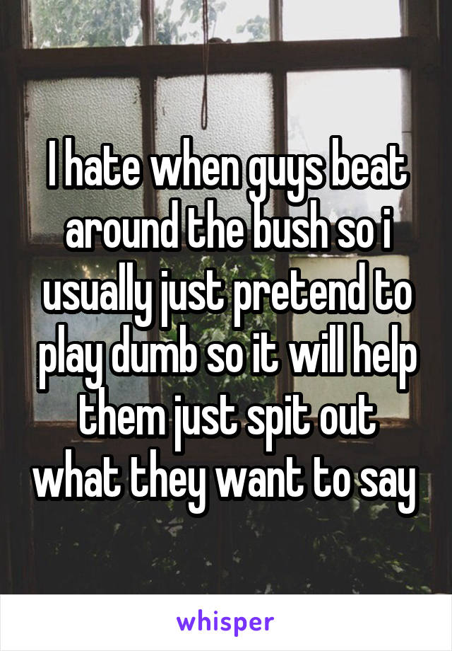 I hate when guys beat around the bush so i usually just pretend to play dumb so it will help them just spit out what they want to say 